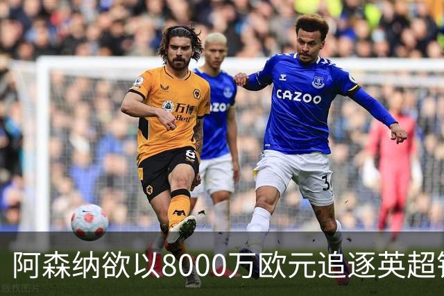 阿森纳欲以8000万欧元追逐英超银靴，西甲明星或将加盟